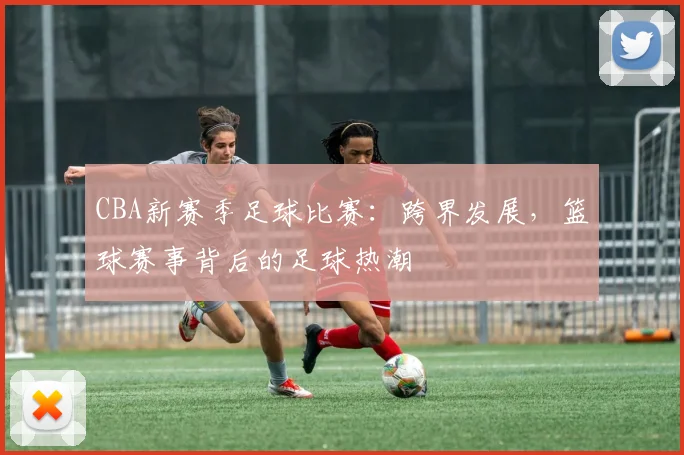CBA新赛季足球比赛：跨界发展，篮球赛事背后的足球热潮