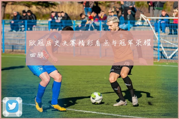 欧冠历史决赛精彩看点与冠军荣耀回顾