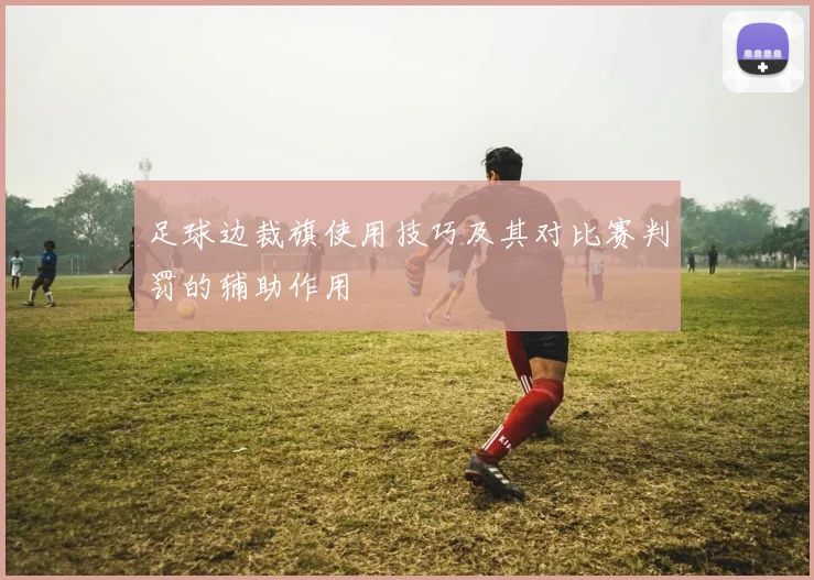 足球边裁旗使用技巧及其对比赛判罚的辅助作用
